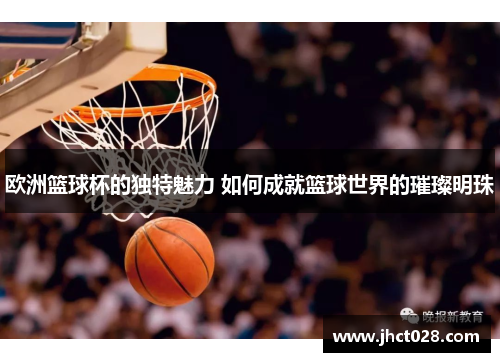 欧洲篮球杯的独特魅力 如何成就篮球世界的璀璨明珠