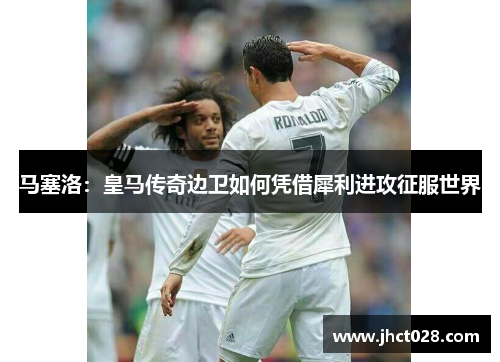 马塞洛：皇马传奇边卫如何凭借犀利进攻征服世界